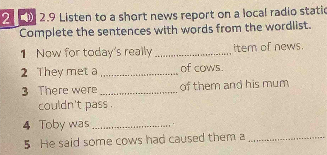 2 2.9 Listen to a short news report on a local radio static 
Complete the sentences with words from the wordlist. 
1 Now for today's really _item of news. 
2 They met a_ 
of cows. 
3 There were _of them and his mum 
couldn't pass . 
4 Toby was_ 
` 
5 He said some cows had caused them a_