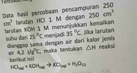 Data hasil percobaan pencampuran 250
cm^3 larutan HCl 1 M dengan 250cm^3
larutan KOH 1 M menunjukkan kenaikan 
suhu dari 25°C menjadi 35°C. Jika larutan 
dianggap sama dengan air dari kalor jenis 
air 4,2J/g°C , maka tentukan △ H reaksi 
berikut ini!
HCl_(ag)+KOH_(ag)to KCl_(ag)+H_2O_(1)