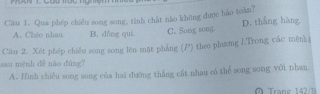 Qua phép chiếu song song, tính chất nào không được bảo toàn?
D. thẳng hàng.
A. Chéo nhau. B. đồng qui. C. Song song.
Câu 2. Xét phép chiếu song song lên mặt phẳng (P) theo phương l.Trong các mệnh ở
sau mệnh đề nào đúng?
A. Hình chiếu song song của hai đường thắng cắt nhau có thể song song với nhau.
O Trạng 142/33