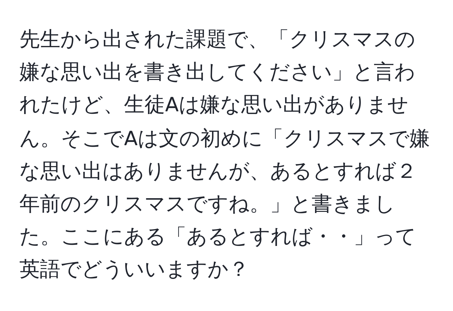 先生から出された課題で、「クリスマスの嫌な思い出を書き出してください」と言われたけど、生徒Aは嫌な思い出がありません。そこでAは文の初めに「クリスマスで嫌な思い出はありませんが、あるとすれば２年前のクリスマスですね。」と書きました。ここにある「あるとすれば・・」って英語でどういいますか？