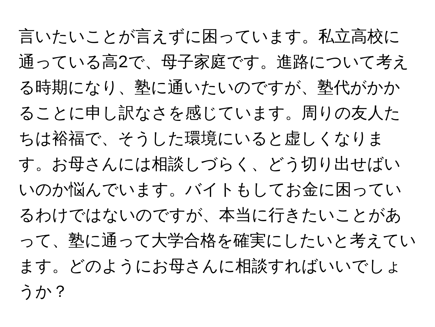 言いたいことが言えずに困っています。私立高校に通っている高2で、母子家庭です。進路について考える時期になり、塾に通いたいのですが、塾代がかかることに申し訳なさを感じています。周りの友人たちは裕福で、そうした環境にいると虚しくなります。お母さんには相談しづらく、どう切り出せばいいのか悩んでいます。バイトもしてお金に困っているわけではないのですが、本当に行きたいことがあって、塾に通って大学合格を確実にしたいと考えています。どのようにお母さんに相談すればいいでしょうか？