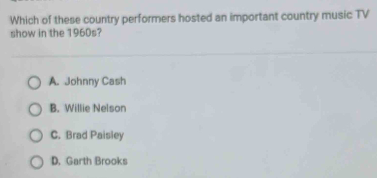 Which of these country performers hosted an important country music TV
show in the 1960s?
A. Johnny Cash
B. Willie Nelson
C. Brad Paisley
D. Garth Brooks