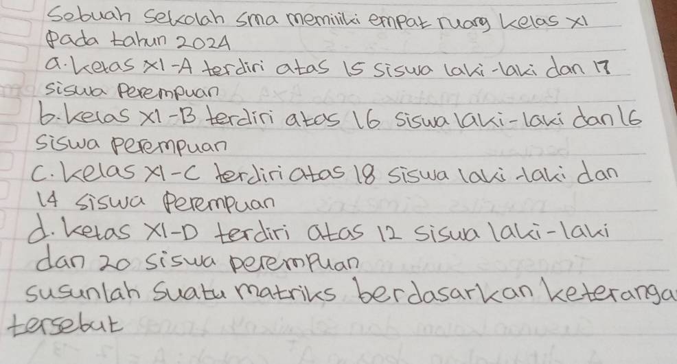 Sebuah Selcolah sma meminliki empat ruarg kelas x1
Pada tahun 2024
a. ketas x1-A terdiri atas 1s siswa laki-laki dan 17
siswa Perempuar
b. kelas * 1-B terdini atos 16 siswalaki-laki danl6
Siswa perempuan
C. kelas x1. -C terdiriatas 18 siswa laki taki dan
14 siswa Perempuan
d. ketas x1 -D terdiri atas 12 sisua laki-laki
dan 20 siswa perempuan
susunlah Suatu matriks berdasarkan keteranga
tersebut