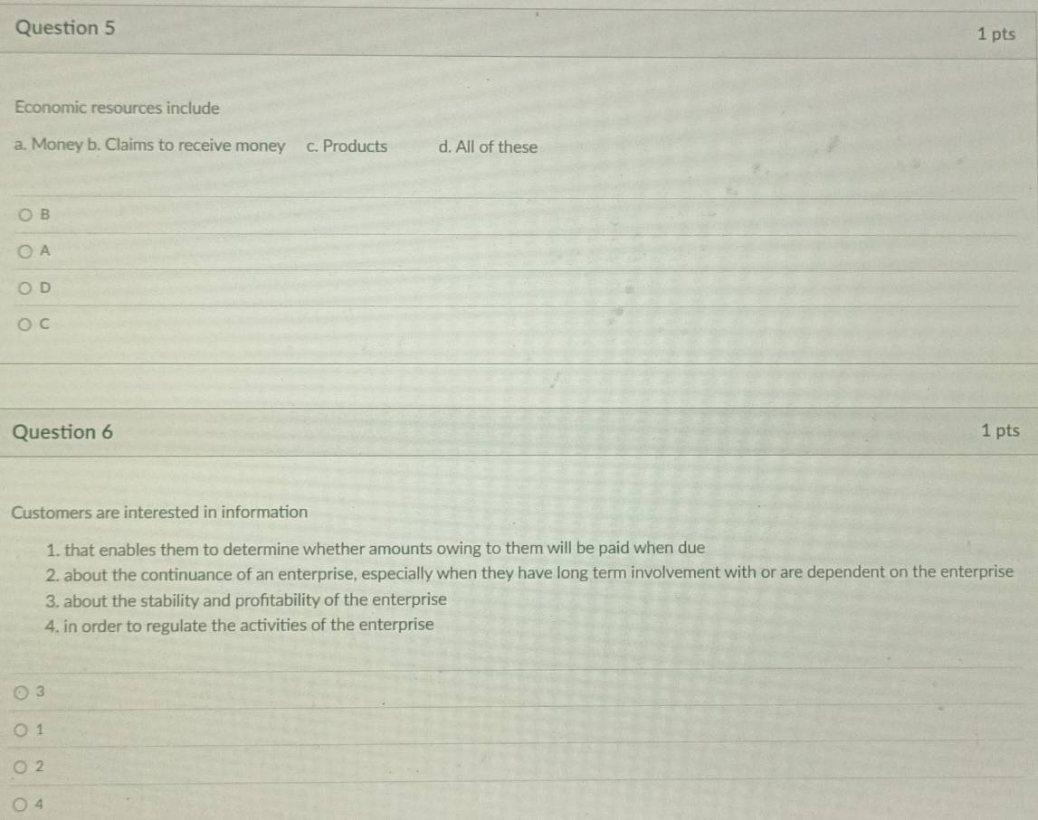 Economic resources include
a. Money b. Claims to receive money c. Products d. All of these
B
A
D
C
Question 6 1 pts
Customers are interested in information
1. that enables them to determine whether amounts owing to them will be paid when due
2. about the continuance of an enterprise, especially when they have long term involvement with or are dependent on the enterprise
3. about the stability and proftability of the enterprise
4. in order to regulate the activities of the enterprise
3
1
2
4
