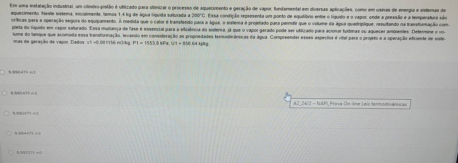 Em uma instalação industrial, um cilindro-pistão é utilizado para otimizar o processo de aquecimento e geração de vapor, fundamental em diversas aplicações, como em usinas de energia e sistemas de
aquecimento. Neste sistema, inicialmente, temos 1,4 kg de água líquida saturada a 200°C Essa condição representa um ponto de equilíbrio entre o líquido e o vapor, onde a pressão e a temperatura são
críticas para a operação segura do equipamento. À medida que o calor é transferido para a água, o sistema é projetado para permitir que o volume da água quadriplique, resultando na transformação com
pleta do líquido em vapor saturado. Essa mudança de fase é essencial para a eficiência do sistema, já que o vapor gerado pode ser utilizado para acionar turbinas ou aquecer ambientes. Determine o vo-
lume do tanque que acomoda essa transformação, levando em consideração as propriedades termodinâmicas da água. Compreender esses aspectos é vital para o projeto e a operação eficiente de siste-
mas de geração de vapor. Dados: v1=0. 001156 m3/kg P1=1553 ,8kPa; U1=850 64 kj/kg
Q. Q06479 m3
0.005479 m3
A2_24/2 - NAPI_Prova On-line Leis termodinâmicas
0,002479 m3
0,Q04479 m3
0.003379 m3