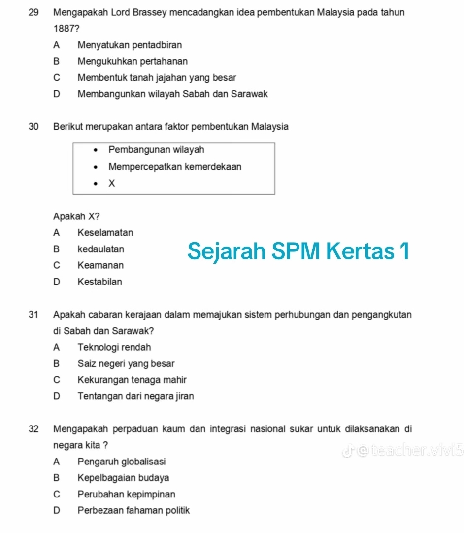 Mengapakah Lord Brassey mencadangkan idea pembentukan Malaysia pada tahun
1887?
A Menyatukan pentadbiran
B Mengukuhkan pertahanan
C Membentuk tanah jajahan yang besar
D Membangunkan wilayah Sabah dan Sarawak
30 Berikut merupakan antara faktor pembentukan Malaysia
Pembangunan wilayah
Mempercepatkan kemerdekaan
X
Apakah X?
A Keselamatan
B kedaulatan Sejarah SPM Kertas 1
C Keamanan
D Kestabilan
31 Apakah cabaran kerajaan dalam memajukan sistem perhubungan dan pengangkutan
di Sabah dan Sarawak?
A Teknologi rendah
B Saiz negeri yang besar
C Kekurangan tenaga mahir
D Tentangan dari negara jiran
32 Mengapakah perpaduan kaum dan integrasi nasional sukar untuk dilaksanakan di
negara kita ?
A Pengaruh globalisasi
B Kepelbagaian budaya
C Perubahan kepimpinan
D Perbezaan fahaman politik