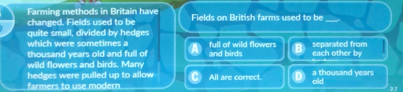 Farming methods in Britain have Fields on British farms used to be _.
changed. Fields used to be
quite small, divided by hedges
which were sometimes a full of wild flowers separated from
thousand years old and full of and birds each other by
wild flowers and birds. Many
hedges were pulled up to allow All are correct. a thousand years
old
farmers to use modern 2.7