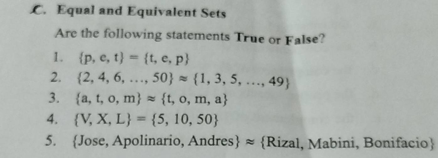 Equal and Equivalent Sets 
Are the following statements True or False? 
1.  p,e,t = t,e,p
2.  2,4,6,...,50 approx  1,3,5,...,49
3.  a,t,o,m approx  t,o,m,a
4.  V,X,L = 5,10,50
5. Jose, Apolinario, Andres ≈ Rizal, Mabini, Bonifacio