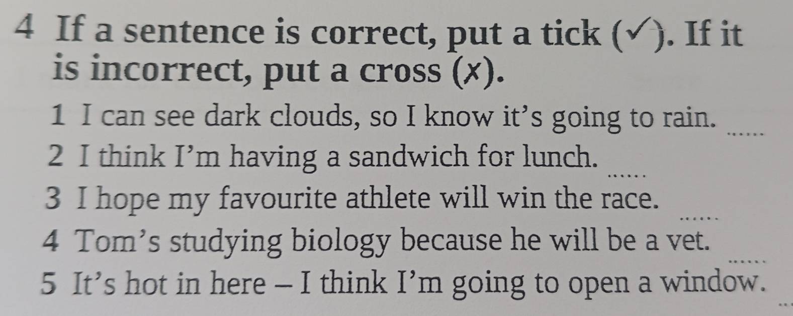 If a sentence is correct, put a tick (√). If it 
is incorrect, put a cross (✗). 
1 I can see dark clouds, so I know it’s going to rain._ 
_ 
2 I think I’m having a sandwich for lunch. 
_ 
3 I hope my favourite athlete will win the race. 
4 Tom’s studying biology because he will be a vet. 
5 It’s hot in here — I think I’m going to open a window.