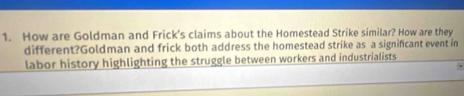 How are Goldman and Frick’s claims about the Homestead Strike similar? How are they 
different?Goldman and frick both address the homestead strike as a significant event in 
labor history highlighting the struggle between workers and industrialists