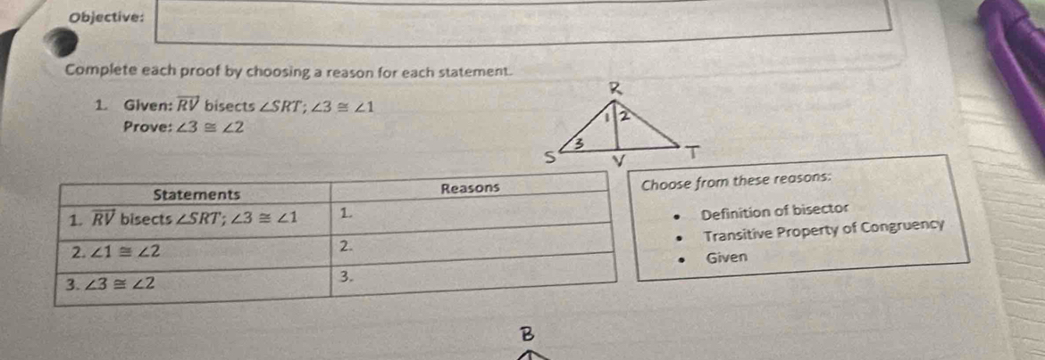 Objective:
Complete each proof by choosing a reason for each statement.
1. Given: overline RV bisects ∠ SRT;∠ 3≌ ∠ 1
Prove: ∠ 3≌ ∠ 2
oose from these reasons:
Definition of bisector
Transitive Property of Congruency
Given
B