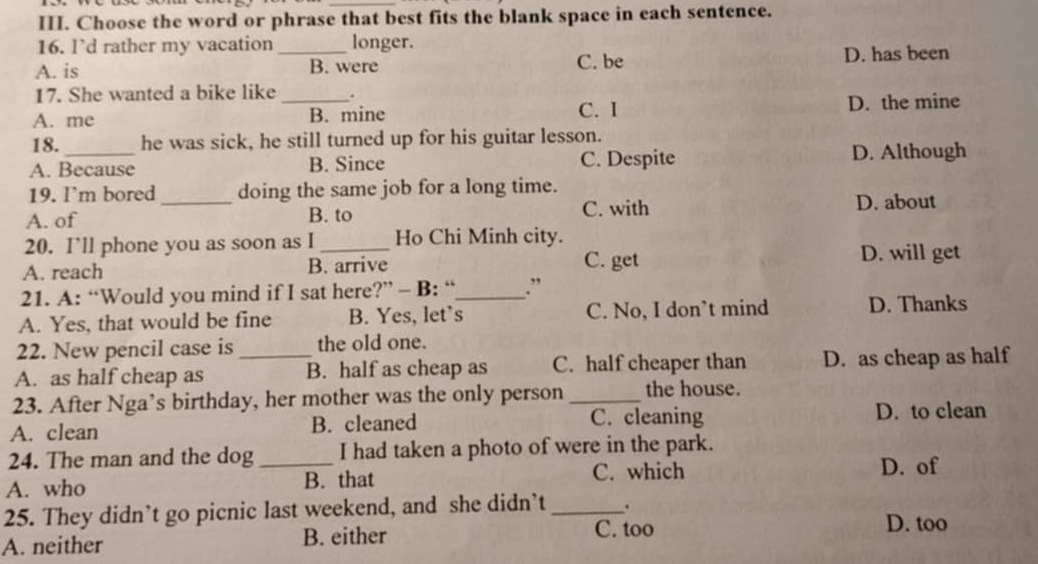 Choose the word or phrase that best fits the blank space in each sentence.
16. l’d rather my vacation longer.
A. is _B. were C. be D. has been
17. She wanted a bike like .
A. me _B. mine C. I D. the mine
18. he was sick, he still turned up for his guitar lesson.
A. Because B. Since C. Despite D. Although
19. I'm bored doing the same job for a long time.
A. of _B. to C. with D. about
20. I’ll phone you as soon as I Ho Chi Minh city.
A. reach B. arrive C. get D. will get
21. A: “Would you mind if I sat here?” - B: “_ .”
A. Yes, that would be fine B. Yes, let’s C. No, I don’t mind D. Thanks
22. New pencil case is the old one.
A. as half cheap as _B. half as cheap as C. half cheaper than D. as cheap as half
23. After Nga’s birthday, her mother was the only person _the house.
A. clean B. cleaned C. cleaning D. to clean
24. The man and the dog I had taken a photo of were in the park.
A. who _B. that C. which D. of
25. They didn’t go picnic last weekend, and she didn’t _.
A. neither B. either
C. too D. too