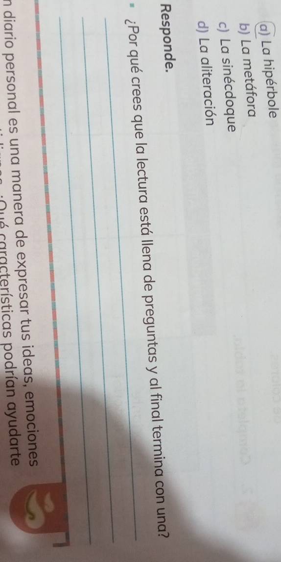 a) La hipérbole
b) La metáfora
c) La sinécdoque
d) La aliteración
Responde.
_
¿Por qué crees que la lectura está llena de preguntas y al final termina con una?
_
_
n diario personal es una manera de expresar tus ideas, emociones
Dué características podrían ayudarte