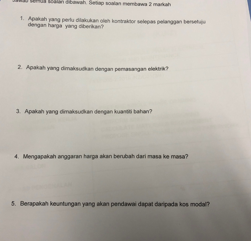 Jawab semua soalan dibawah. Setiap soalan membawa 2 markah 
1. Apakah yang perlu dilakukan oleh kontraktor selepas pelanggan bersetuju 
dengan harga yang diberikan? 
2. Apakah yang dimaksudkan dengan pemasangan elektrik? 
3. Apakah yang dimaksudkan dengan kuantiti bahan? 
4. Mengapakah anggaran harga akan berubah dari masa ke masa? 
5. Berapakah keuntungan yang akan pendawai dapat daripada kos modal?