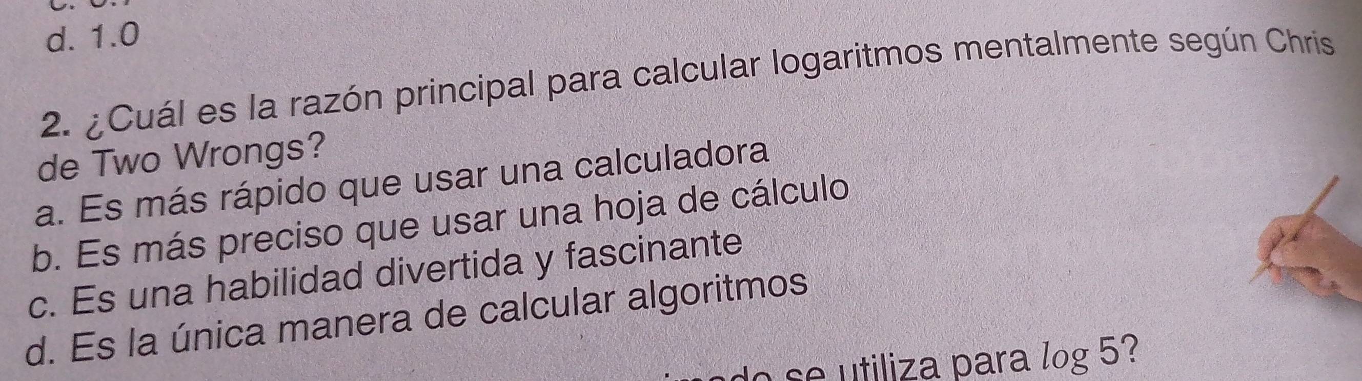 d. 1.0
2. ¿Cuál es la razón principal para calcular logaritmos mentalmente según Chris
de Two Wrongs?
a. Es más rápido que usar una calculadora
b. Es más preciso que usar una hoja de cálculo
c. Es una habilidad divertida y fascinante
d. Es la única manera de calcular algoritmos
o tiliza p ara log 5