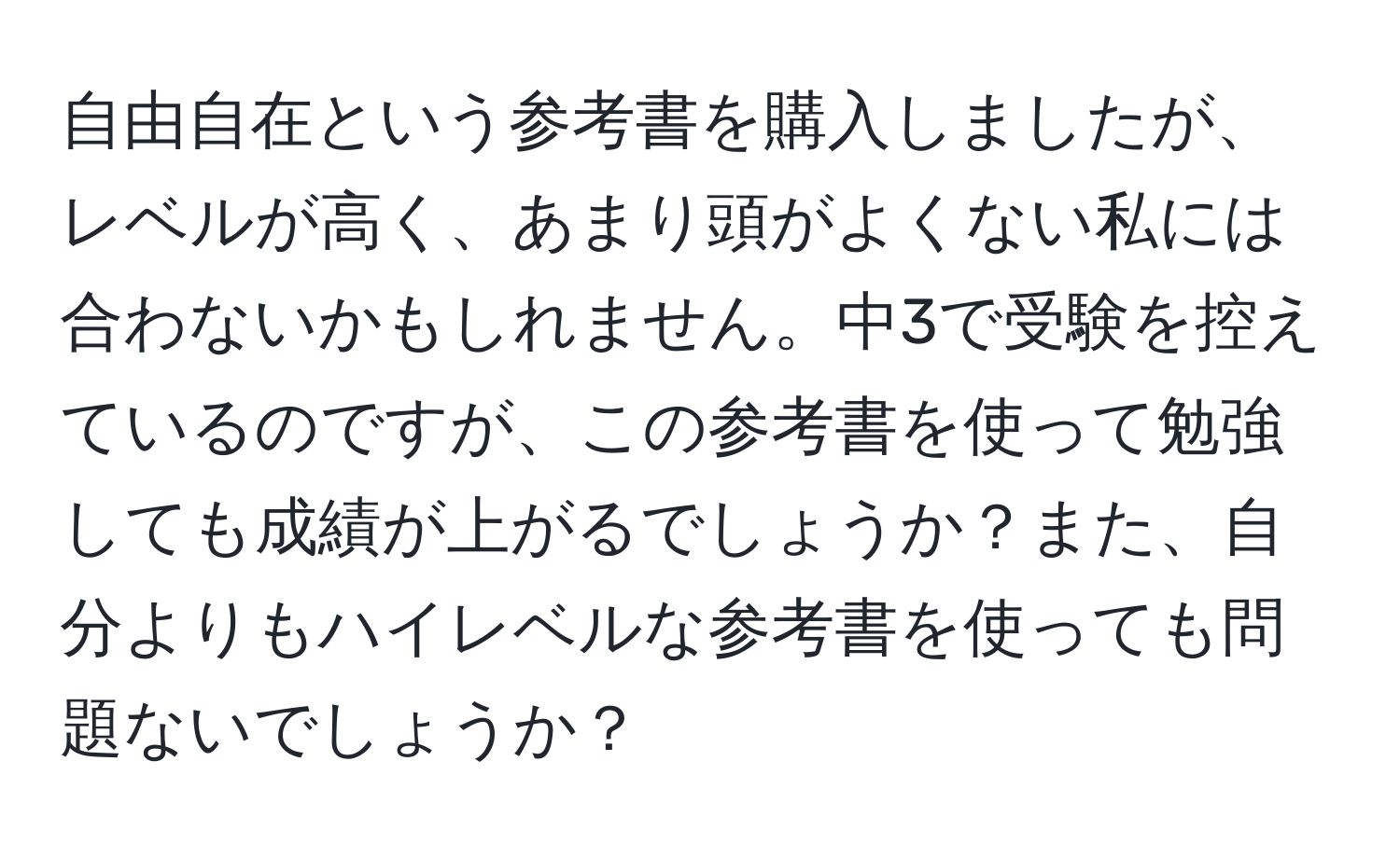 自由自在という参考書を購入しましたが、レベルが高く、あまり頭がよくない私には合わないかもしれません。中3で受験を控えているのですが、この参考書を使って勉強しても成績が上がるでしょうか？また、自分よりもハイレベルな参考書を使っても問題ないでしょうか？