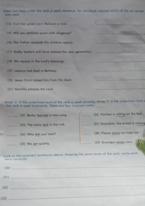 Draw two lines under the verb in each sentence. On the blank indicate which of the six tenses 
was used 
(14) God has given each Believer a task_ 
(15] Will you perform yours with diligence?_ 
(16) Our Father rewards His children openly._ 
[17] Godly leaders will have trained the next generation._ 
(18) We rejoice in the Lord's blessings._ 
(19) Lazarus had died in Bethany._ 
(20) Jesus Christ raised him from the dead._ 
(21) Humility pleases the Lord. 
_ 
Write ''c'' if the underlined form of the verb is used correctly. Write ''i'' if the underlined form 
the verb is used incorrectly. There are four incorrect verbs. 
_(22) Becky learned a new song. _(26) Patches is sitting on the ball. 
_(23) The twins laid in the crib. _(27) Grandma, the bread is raising 
_(24) Who left just now? _(28) Please leave me help too. 
_(25) We set quietly. _(29) Grandpa raises corn. 
Look at the incorrect sentences above. Keeping the same tense of the verb, write each 
here correctly. 
(30) 
_ 
(31) 
_ 
(32) 
_ 
(33) 
_