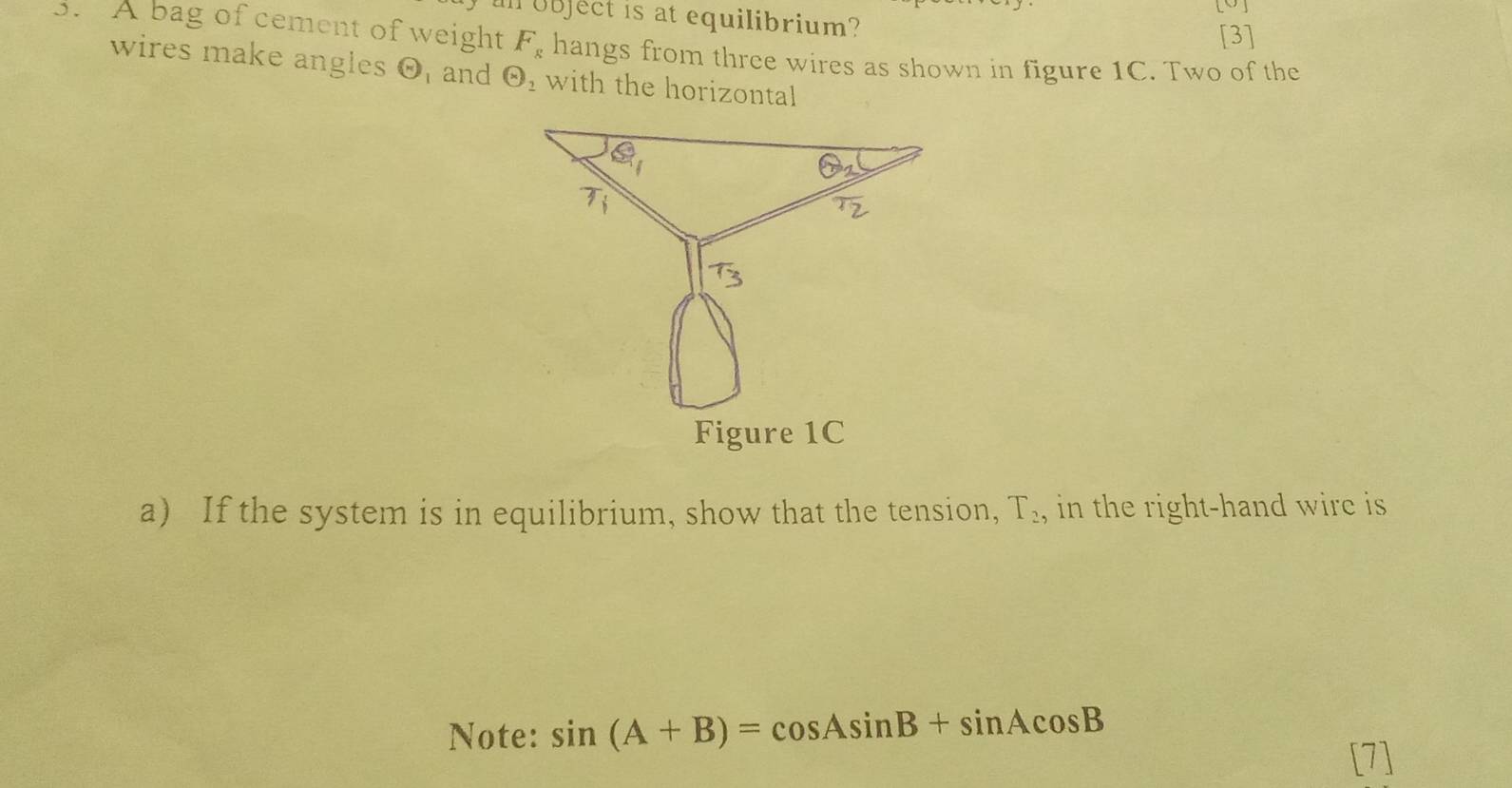 Il object is at equilibrium?
[3]
3. A bag of cement of weight F_g hangs from three wires as shown in figure 1C. Two of the
wires make angles odot Fand Theta _2 with the horizontal
a) If the system is in equilibrium, show that the tension, T_2 , in the right-hand wire is
Note: sin (A+B)=cos Asin B+sin Acos B