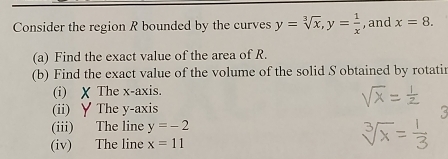 Consider the region R bounded by the curves y=sqrt[3](x), y= 1/x  , and x=8. 
(a) Find the exact value of the area of R. 
(b) Find the exact value of the volume of the solid S obtained by rotatir 
(i) X The x-axis. 
(ii) ∀ The y-axis 
(iii) The line y=-2
(iv) The line x=11