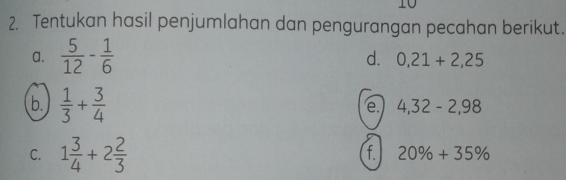 10 
2. Tentukan hasil penjumlahan dan pengurangan pecahan berikut. 
a.  5/12 - 1/6 
d. 0,21+2,25
b.  1/3 + 3/4 
e. 4,32-2,98
C. 1 3/4 +2 2/3 
f. 20% +35%