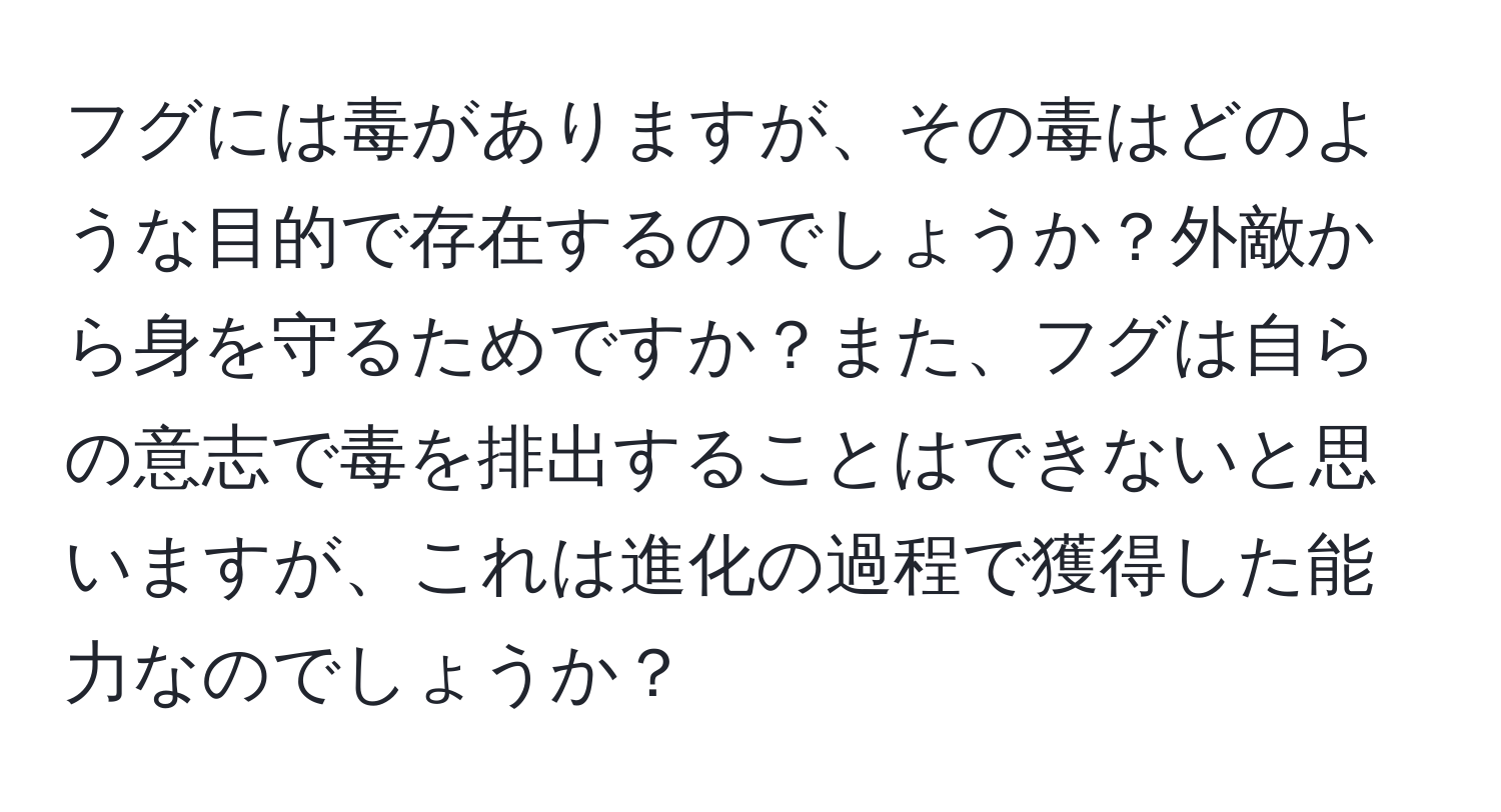 フグには毒がありますが、その毒はどのような目的で存在するのでしょうか？外敵から身を守るためですか？また、フグは自らの意志で毒を排出することはできないと思いますが、これは進化の過程で獲得した能力なのでしょうか？