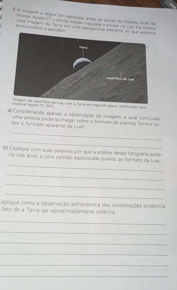 A imagem a seguir foi registrada antes do pouso do módulo lunar da 
missão Apollo 17, a última missão tripulada a pousar na Lua. Ela mostra 
uma imagem da Terra em uma perspectiva diferente 
acostumados a perceber. 
Imagem da superfície da Lua, com a Terra em segundo plano, obtida pela nave 
espacial Apollo 17, 1972. 
a) Considerando apenas a observação da imagem, a qual conclusão 
uma pessoa poderia chegar sobre o formato do planeta Terra e so- 
bre o formato aparente da Lua? 
_ 
_ 
b) Explique com suas palavras por que a análise dessa fotografia pode- 
_ 
ria nos levar a uma opinião equivocada quanto ao formato da Lua. 
_ 
_ 
_ 
Explique como a observação astronômica das constelações evidencia 
fato de a Terra ser aproximadamente esférica. 
_ 
_ 
_ 
_ 
_ 
_