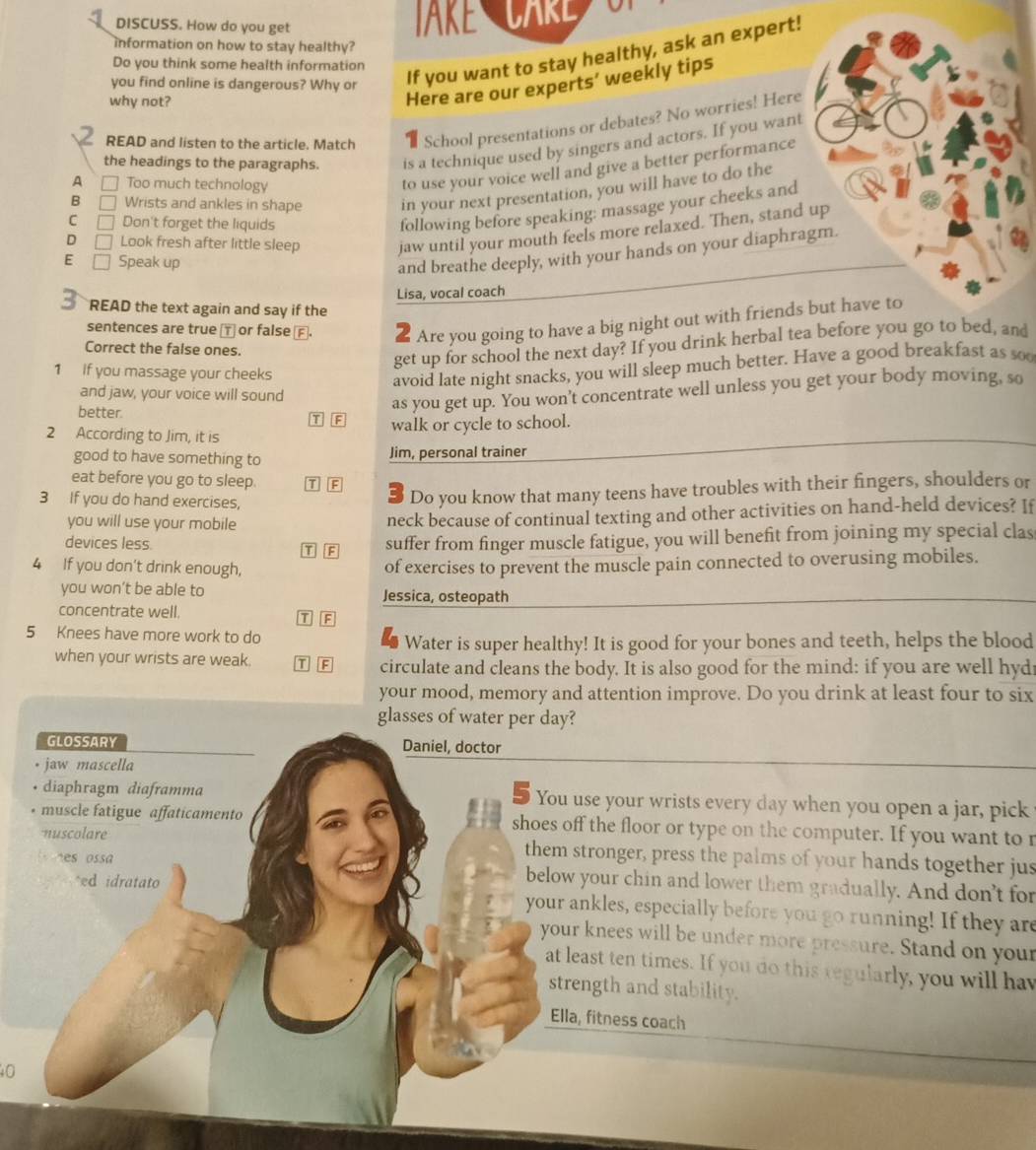 DISCUSS. How do you get JAKE CARE
information on how to stay healthy?
If you want to stay healthy, ask an expert!
Do you think some health information
Here are our experts’ weekly tips
you find online is dangerous? Why or
why not?
READ and listen to the article. Match School presentations or debates? No worries! Here
the headings to the paragraphs. is a technique used by singers and actors. If you want
A □ Too much technology
to use your voice well and give a better performance
B [ Wrists and ankles in shape in your next presentation, you will have to do the
C Don't forget the liquids
following before speaking: massage your cheeks and
D Look fresh after little sleep jaw until your mouth feels more relaxed. Then, stand up
E Speak up
and breathe deeply, with your hands on your diaphragm.
Lisa, vocal coach
READ the text again and say if the
sentences are true ⊥ or false αⒻ.  Are you going to have a big night out with friends but have to
Correct the false ones.
get up for school the next day? If you drink herbal tea before you go to bed, and
1 If you massage your cheeks
avoid late night snacks, you will sleep much better. Have a good breakfast as soo
and jaw, your voice will sound
as you get up. You won't concentrate well unless you get your body moving, so
better T F
2 According to Jim, it is walk or cycle to school.
good to have something to Jim, personal trainer
eat before you go to sleep. TE
3 If you do hand exercises,
Do you know that many teens have troubles with their fingers, shoulders or
you will use your mobile
neck because of continual texting and other activities on hand-held devices? If
devices less T F
suffer from finger muscle fatigue, you will benefit from joining my special clas
4 If you don’t drink enough, of exercises to prevent the muscle pain connected to overusing mobiles.
you won’t be able to Jessica, osteopath
concentrate well. T F
5 Knees have more work to do
Water is super healthy! It is good for your bones and teeth, helps the blood
when your wrists are weak. T F circulate and cleans the body. It is also good for the mind: if you are well hyd
your mood, memory and attention improve. Do you drink at least four to six
glasses of water per day?
GLOSSARY Daniel, doctor
jaw mascella
diaphragm diaframma You use your wrists every day when you open a jar, pick
muscle fatigue affaticamento shoes off the floor or type on the computer. If you want to r
nuscolare them stronger, press the palms of your hands together jus
nes ossa below your chin and lower them gradually. And don't for
^ed idratato
your ankles, especially before you go running! If they are
your knees will be under more pressure. Stand on your
at least ten times. If you do this regularly, you will hav
strength and stability.
Ella, fitness coach
0