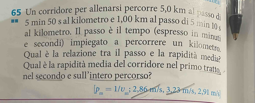 Un corridore per allenarsi percorre 5,0 km al passo di
5 min 50 s al kilometro e 1,00 km al passo di 5 min 10 s
al kilometro. Il passo è il tempo (espresso in minuti 
e secondi) impiegato a percorrere un kilometro. 
Qual è la relazione tra il passo e la rapidità media? 
Qual è la rapidità media del corridore nel primo tratto, 
nel secondo e sull’intero percorso?
[p_m=1/upsilon _m;2,86m/s,3,23m/s,2,91m/s]