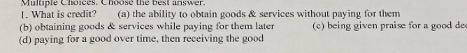 Choose the best answer.
1. What is credit? (a) the ability to obtain goods & services without paying for them
(b) obtaining goods & services while paying for them later c) being given praise for a good de
(d) paying for a good over time, then receiving the good