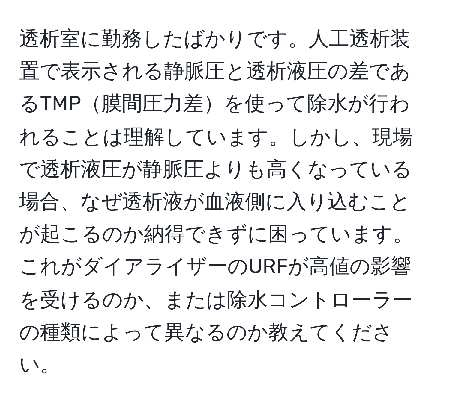 透析室に勤務したばかりです。人工透析装置で表示される静脈圧と透析液圧の差であるTMP膜間圧力差を使って除水が行われることは理解しています。しかし、現場で透析液圧が静脈圧よりも高くなっている場合、なぜ透析液が血液側に入り込むことが起こるのか納得できずに困っています。これがダイアライザーのURFが高値の影響を受けるのか、または除水コントローラーの種類によって異なるのか教えてください。