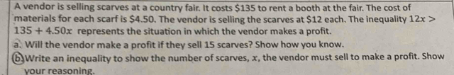 A vendor is selling scarves at a country fair. It costs $135 to rent a booth at the fair. The cost of 
materials for each scarf is $4.50. The vendor is selling the scarves at $12 each. The inequality 12x>
135+4.50x represents the situation in which the vendor makes a profit. 
a. Will the vendor make a profit if they sell 15 scarves? Show how you know. 
b)Write an inequality to show the number of scarves, x, the vendor must sell to make a profit. Show 
vour reasoning.