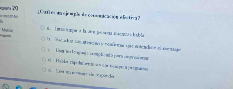 egunta 20 ¿Cuál es un ejemplo de comunicación efectiva?
n responder
in
Marcar
a. Interrumpir a la otra persona mientras habla
regunta b. Escuchar con atención y confirmar que entendiste el mensaje
c. Usar un lenguaje complicado para impresionar
d. Hablar rápidamente sin dar tiempo a preguntas
e. Leer un mensaje sin responder