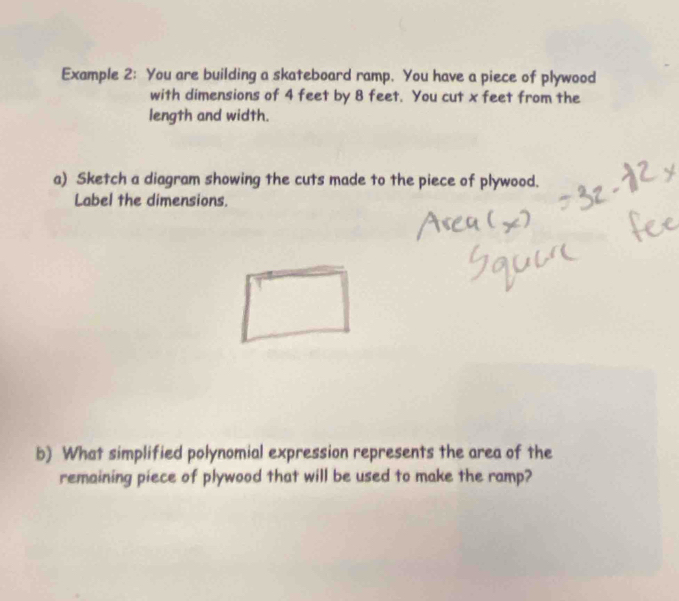 Example 2: You are building a skateboard ramp. You have a piece of plywood 
with dimensions of 4 feet by 8 feet. You cut x feet from the 
length and width. 
a) Sketch a diagram showing the cuts made to the piece of plywood. 
Label the dimensions. 
b) What simplified polynomial expression represents the area of the 
remaining piece of plywood that will be used to make the ramp?