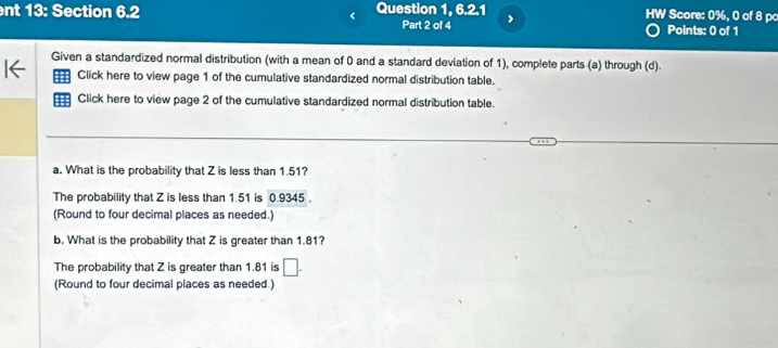 nt 13: Section 6.2 Question 1, 6.2.1 HW Score: 0%, 0 of 8 pc 
Part 2 of 4 Points: 0 of 1 
Given a standardized normal distribution (with a mean of 0 and a standard deviation of 1), complete parts (a) through (d). 
Click here to view page 1 of the cumulative standardized normal distribution table. 
Click here to view page 2 of the cumulative standardized normal distribution table. 
a. What is the probability that Z is less than 1.51? 
The probability that Z is less than 1.51 is 0.9345. 
(Round to four decimal places as needed.) 
b. What is the probability that Z is greater than 1.81? 
The probability that Z is greater than 1.81 is □. 
(Round to four decimal places as needed.)