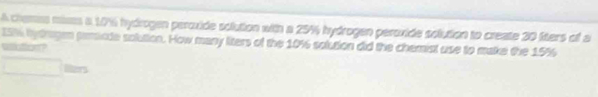 A chames mases a 176 hydrogen peroxide solution with a 25% hydrogen peroxide solution to create 20 fiters of a
15% hytragan pamacde solution. How many liters of the 10% solution did the chemist use to make the 15%
wa etce o ? 
iters