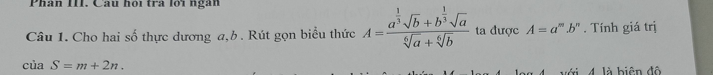 Phân III. Câu hội tra lới ngan 
Câu 1. Cho hai số thực dương a, b. Rút gọn biểu thức A=frac a^(frac 1)3sqrt(b)+b^(frac 1)3sqrt(a)sqrt[6](a)+sqrt[6](b) ta được A=a^m.b^n. Tính giá trị
cuaS=m+2n. 
biên đ ộ