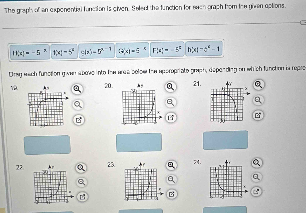 The graph of an exponential function is given. Select the function for each graph from the given options.
H(x)=-5^(-x) f(x)=5^x g(x)=5^(x-1) G(x)=5^(-x) F(x)=-5^x h(x)=5^x-1
Drag each function given above into the area below the appropriate graph, depending on which function is repre 
21. 
19. 20. Q 
I 
B 
B 
24. 
22. 23.