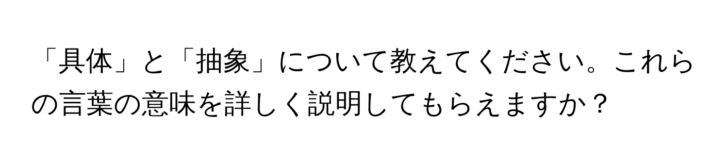 「具体」と「抽象」について教えてください。これらの言葉の意味を詳しく説明してもらえますか？