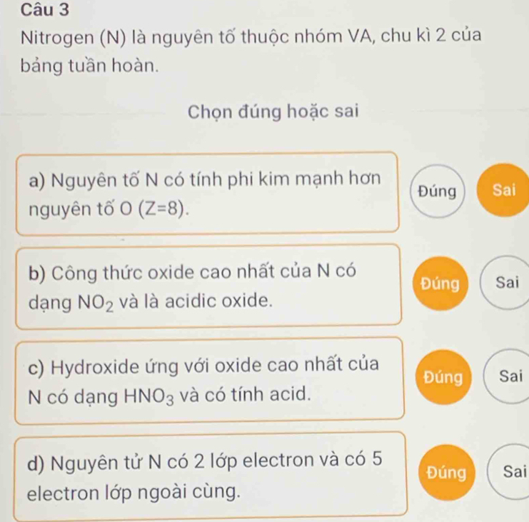 Nitrogen (N) là nguyên tố thuộc nhóm VA, chu kì 2 của 
bảng tuần hoàn. 
Chọn đúng hoặc sai 
a) Nguyên tố N có tính phi kim mạnh hơn Đúng Sai 
nguyên tố O(Z=8). 
b) Công thức oxide cao nhất của N có Đúng Sai 
dạng NO_2 và là acidic oxide. 
c) Hydroxide ứng với oxide cao nhất của Đúng Sai 
N có dạng HNO_3 và có tính acid. 
d) Nguyên tử N có 2 lớp electron và có 5 Đúng Sai 
electron lớp ngoài cùng.