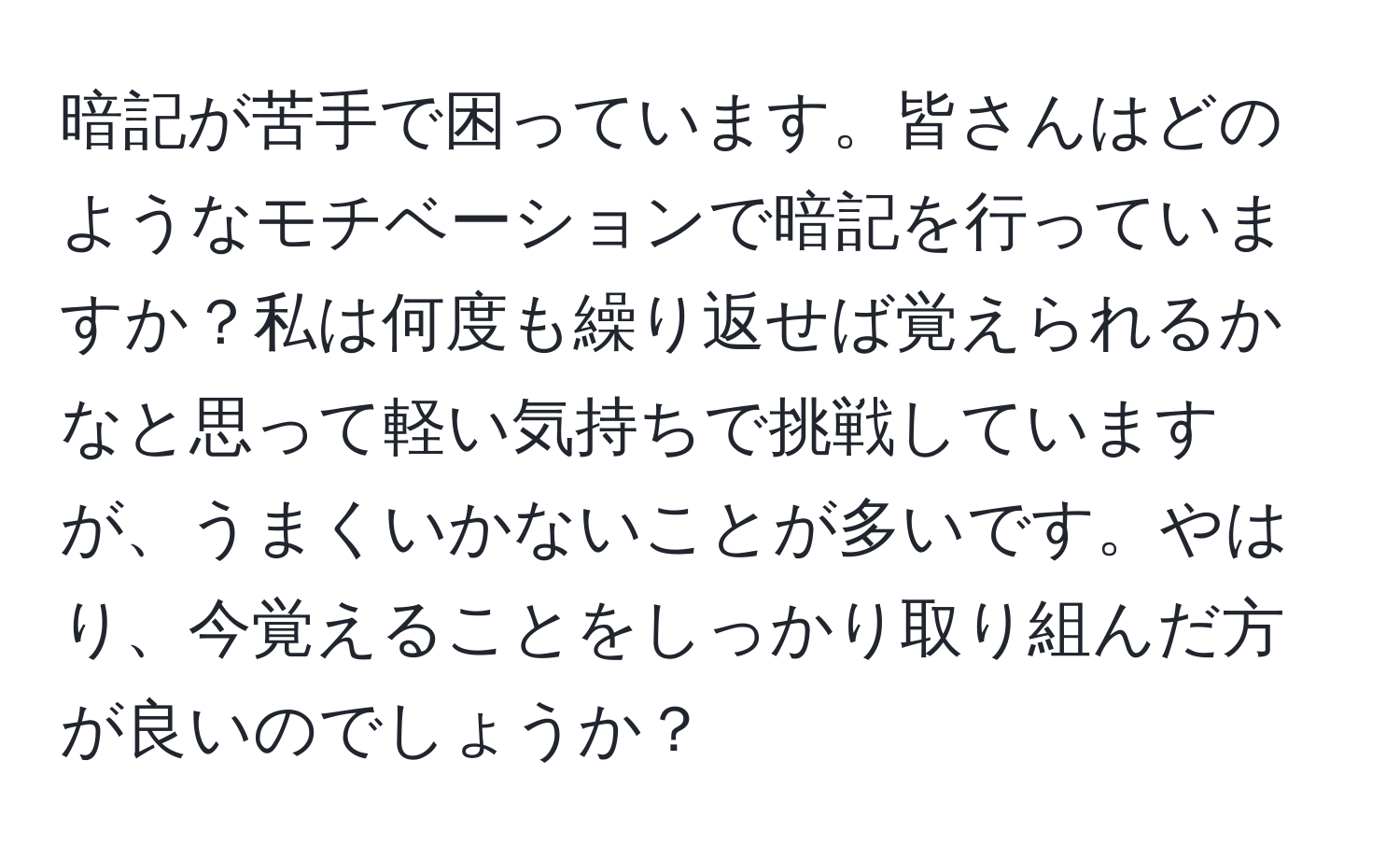 暗記が苦手で困っています。皆さんはどのようなモチベーションで暗記を行っていますか？私は何度も繰り返せば覚えられるかなと思って軽い気持ちで挑戦していますが、うまくいかないことが多いです。やはり、今覚えることをしっかり取り組んだ方が良いのでしょうか？