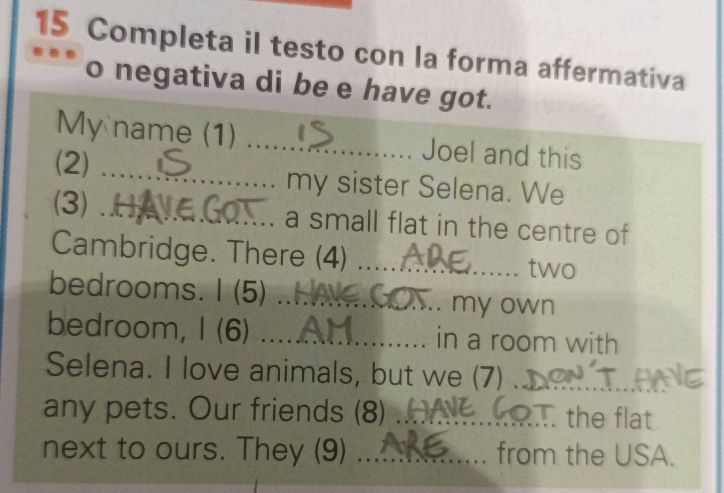 Completa il testo con la forma affermativa 
o negativa di be e have got. 
My name (1) _Joel and this 
(2)_ 
my sister Selena. We 
(3) _a small flat in the centre of 
Cambridge. There (4) _two 
bedrooms. I (5)_ 
my own 
bedroom, I (6) _in a room with 
Selena. I love animals, but we (7)_ 
any pets. Our friends (8) _the flat 
next to ours. They (9) _from the USA.