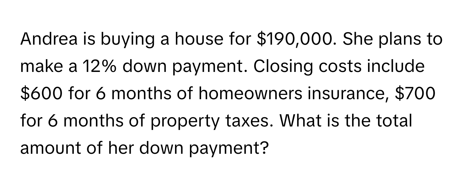 Andrea is buying a house for $190,000. She plans to make a 12% down payment. Closing costs include $600 for 6 months of homeowners insurance, $700 for 6 months of property taxes.  What is the total amount of her down payment?