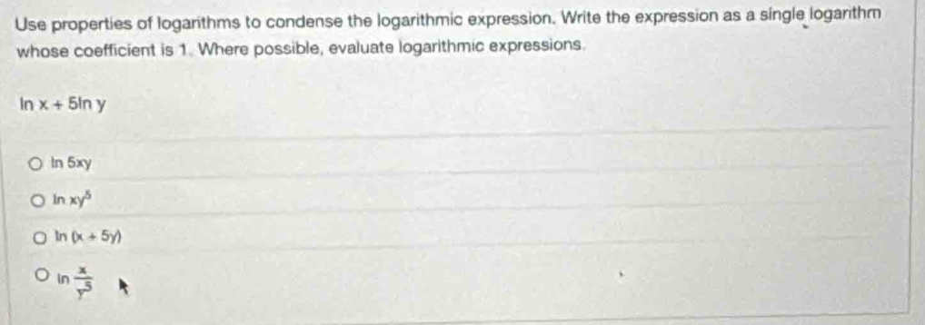 Use properties of logarithms to condense the logarithmic expression. Write the expression as a single logarithm
whose coefficient is 1. Where possible, evaluate logarithmic expressions.
In x+5ln y
ln 5xy
ln xy^5
ln (x+5y)
ln  x/y^5 