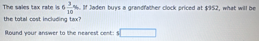 The sales tax rate is 6 3/10 %. If Jaden buys a grandfather clock priced at $952, what will be 
the total cost including tax? 
Round your answer to the nearest cent: $□
