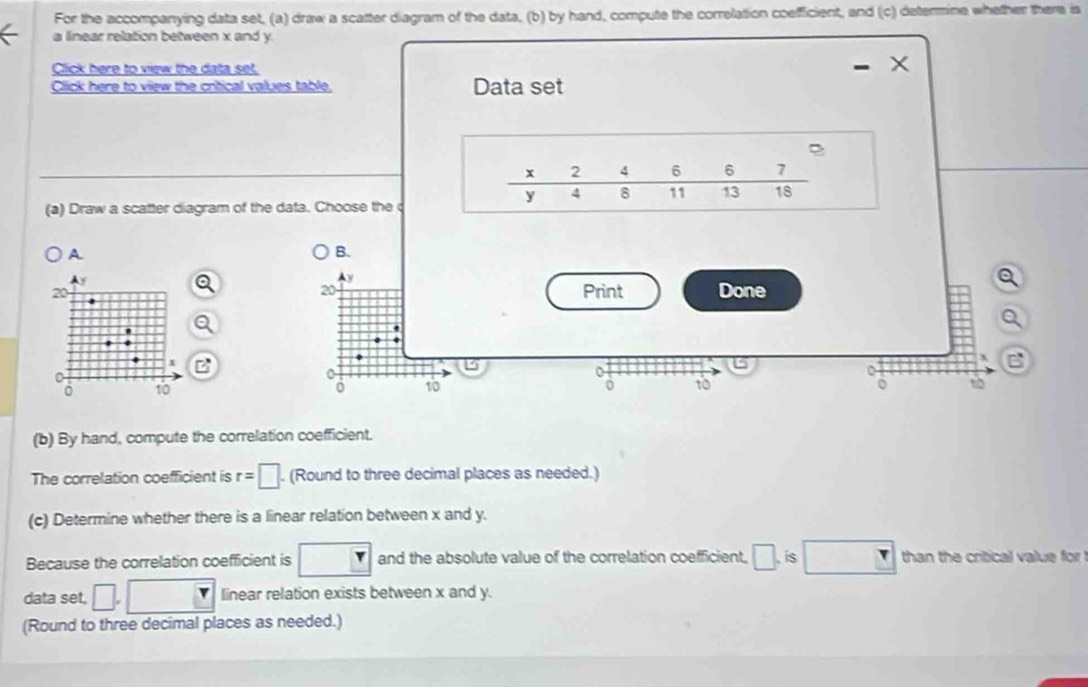 For the accompanying data set, (a) draw a scatter diagram of the data, (b) by hand, compute the correlation coefficient, and (c) determine whether there is 
a linear relation between x and y. 
Click here to view the data set, 
Click here to view the critical values table. Data set
x 2 4 _ e 6 □  7
y 4 8 11 13 18
(a) Draw a scatter diagram of the data. Choose the 
A 
B.
y
20
20 Print Done
x B
x B
0
。 10 0 10 0 10 to 
(b) By hand, compute the correlation coefficient. 
The correlation coefficient is r=□. (Round to three decimal places as needed.) 
(c) Determine whether there is a linear relation between x and y. 
Because the correlation coefficient is r and the absolute value of the correlation coefficient, □. is □ than the critical value for ! 
data set, □. □ linear relation exists between x and y. 
(Round to three decimal places as needed.)