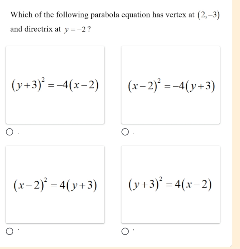 Which of the following parabola equation has vertex at (2,-3)
and directrix at y=-2 ?
(y+3)^2=-4(x-2) (x-2)^2=-4(y+3)
(x-2)^2=4(y+3)
(y+3)^2=4(x-2)