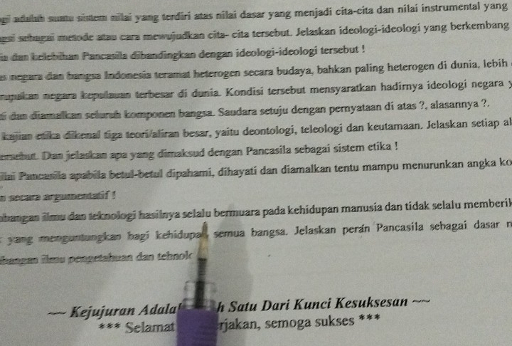 aduluh suatu sistem nilai yang terdiri atas nilai dasar yang menjadi cita-cita dan nilaí instrumental yang 
gai sehagai metode atau cara mewujudkan cita- cita tersebut. Jelaskan ideologi-ideologi yang berkembang 
ia dan belebihan Pancasila dibandingkan dengan ideologi-ideologi tersebut ! 
as negara dan bangsa Indonesia teramat heterogen secara budaya, bahkan paling heterogen di dunia, lebih 
mupakan negara kepulauan terbesar di dunia. Kondísi tersebut mensyaratkan hadirnya ideologi negara y 
i dan diamalkan selurah komponen bangsa. Saudara setuju dengan pernyataan di atas ?, alasannya ?. 
kajan etika dikenal tiga teori/aliran besar, yaitu deontologi, teleologi dan keutamaan. Jelaskan setiap al 
emebut. Dan jelaskan apa yang dimaksud dengan Pancasila sebagai sistem etika ! 
Illai Pancarila apabila betul-betul dipahami, dihayati dan diamalkan tentu mampu menurunkan angka ko 
o secara argumentalif ! 
bangan ilmu dan teknologi hasilnya selalu bermuara pada kehidupan manusia dan tidak selalu memberik 
s yang menguntungkan bagi kehidupal semua bangsa. Jelaskan perán Pancasila sebagai dasar n 
übangan īlmu péngetahuan dan tehnol 
Kejujuran Adala h Satu Dari Kunci Kesuksesan 
* Selamat jakan, semoga sukses ***