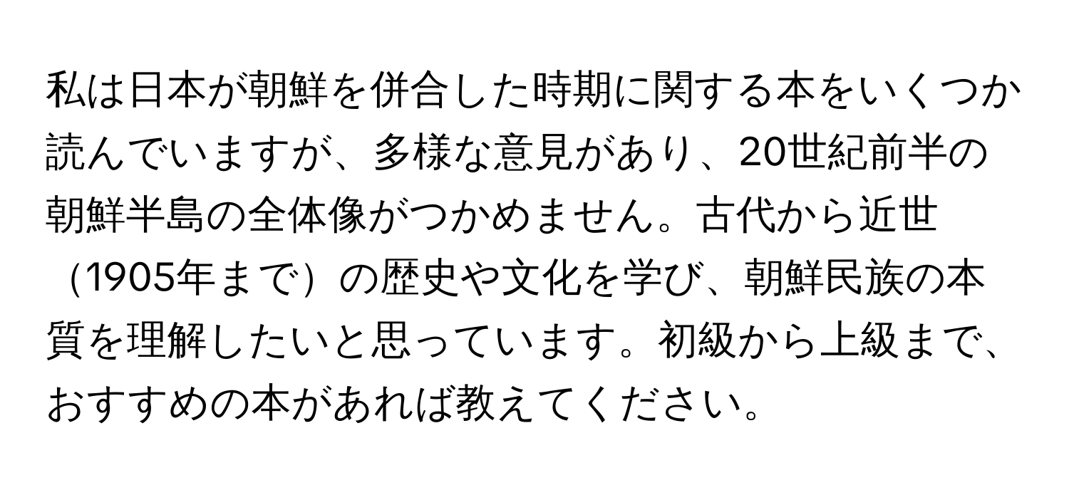 私は日本が朝鮮を併合した時期に関する本をいくつか読んでいますが、多様な意見があり、20世紀前半の朝鮮半島の全体像がつかめません。古代から近世1905年までの歴史や文化を学び、朝鮮民族の本質を理解したいと思っています。初級から上級まで、おすすめの本があれば教えてください。