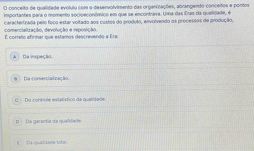 conceito de qualidade evoluiu com o desenvolvimento das organizações, abrangendo conceitos e pontos
importantes para o momento socioeconômico em que se encontrava. Uma das Eras da qualidade, é
caracterizada pelo foco estar voltado aos custos do produto, envolvendo os processos de produção,
comercialização, devolução e reposição.
É correto afirmar que estamos descrevendo a Era:
A Da inspeção.
B Da comercialização.
C Do controle estatístico da qualidade.
D Da garantia da qualidade.
E Da qualidade total.