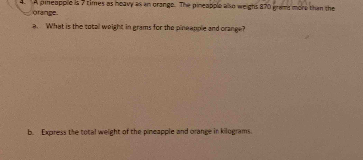 A pineapple is 7 times as heavy as an orange. The pineapple also weighs 870 grams more than the 
orange. 
a. What is the total weight in grams for the pineapple and orange? 
b. Express the total weight of the pineapple and orange in kilograms.